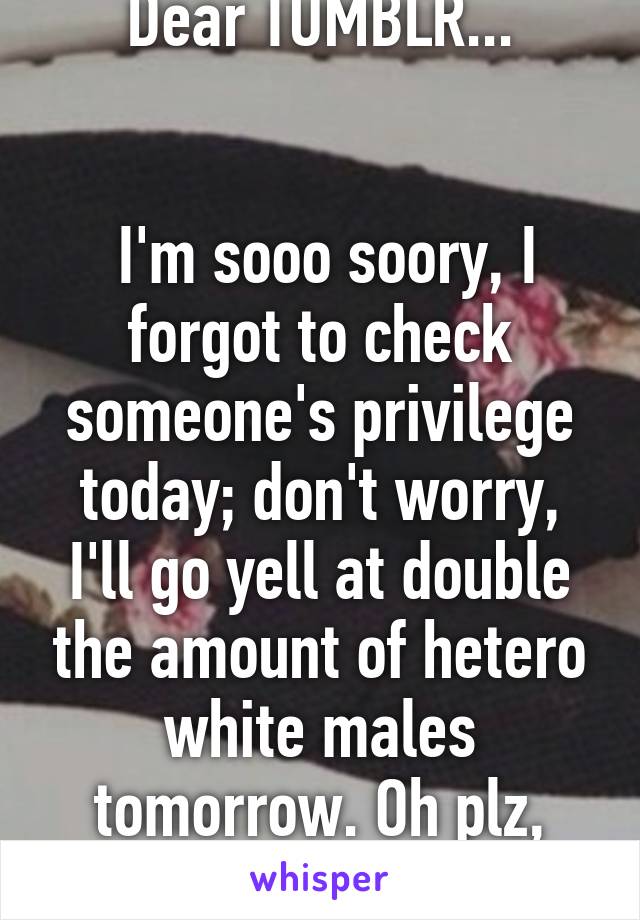 Dear TUMBLR...


 I'm sooo soory, I forgot to check someone's privilege today; don't worry, I'll go yell at double the amount of hetero white males tomorrow. Oh plz, Forgive me.