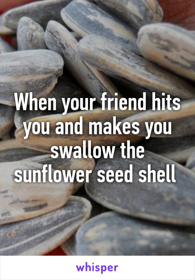 When your friend hits you and makes you swallow the sunflower seed shell 