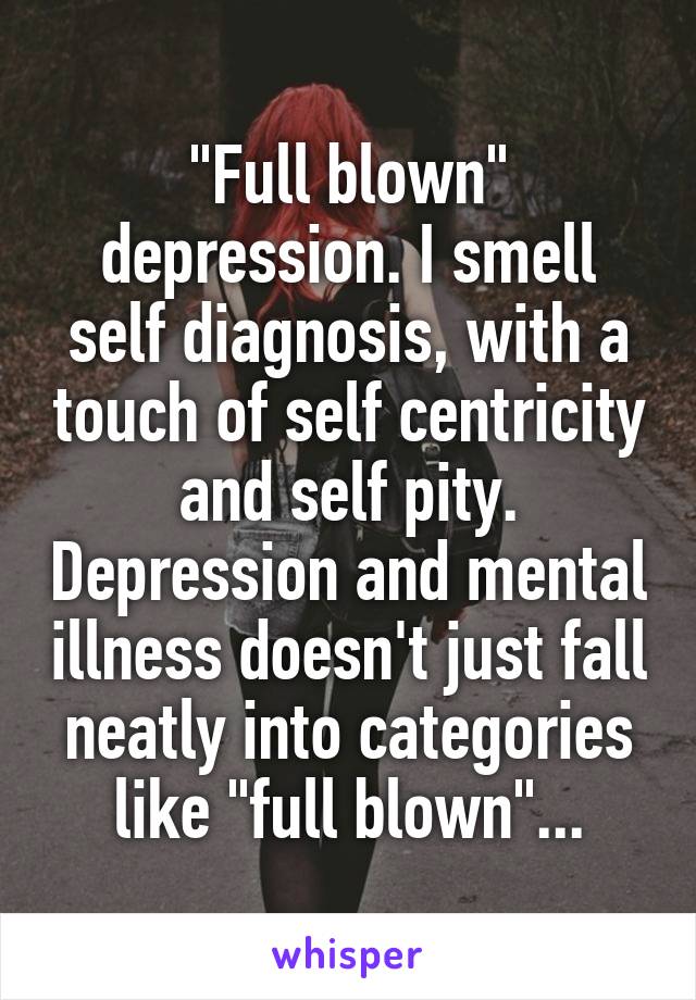 "Full blown" depression. I smell self diagnosis, with a touch of self centricity and self pity. Depression and mental illness doesn't just fall neatly into categories like "full blown"...