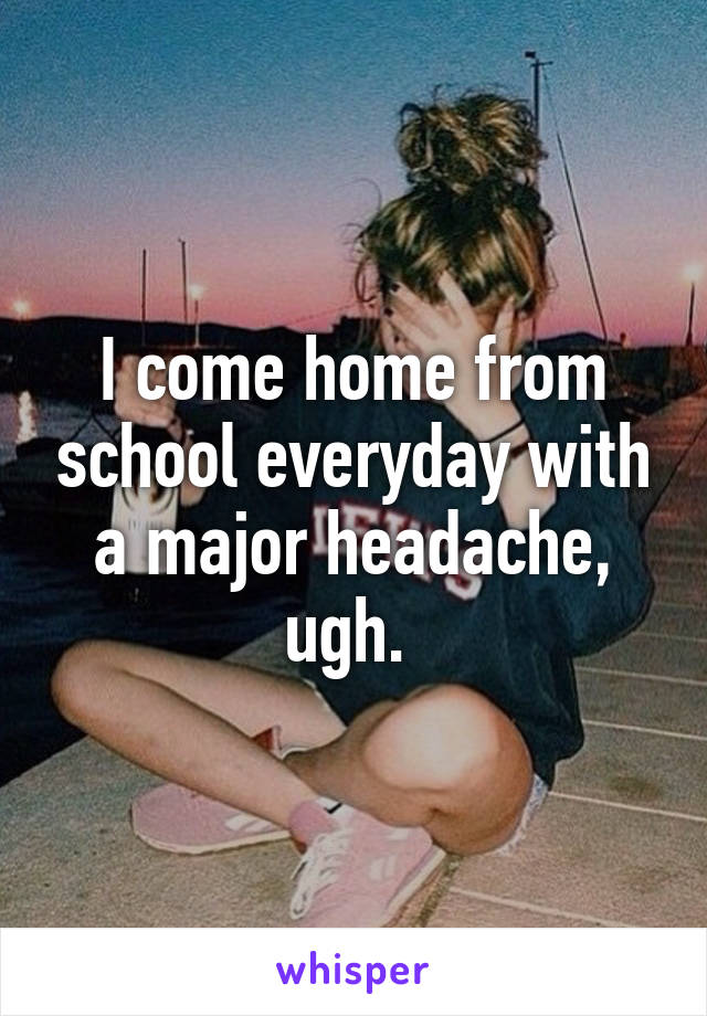 I come home from school everyday with a major headache, ugh. 