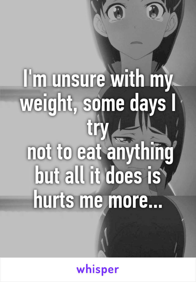 I'm unsure with my weight, some days I try
 not to eat anything but all it does is hurts me more...