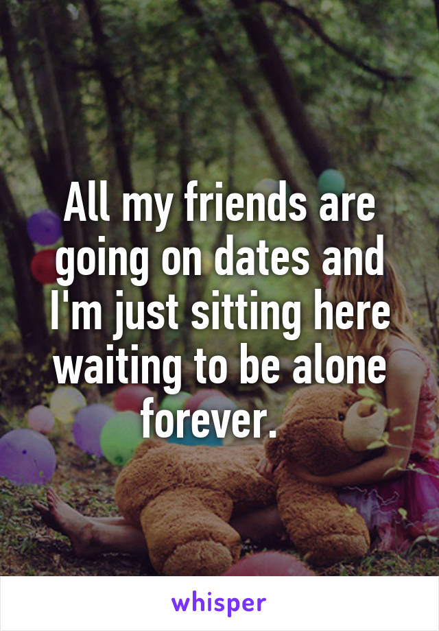 All my friends are going on dates and I'm just sitting here waiting to be alone forever.  