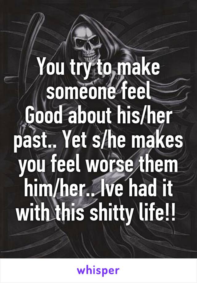 You try to make someone feel
Good about his/her past.. Yet s/he makes you feel worse them him/her.. Ive had it with this shitty life!! 
