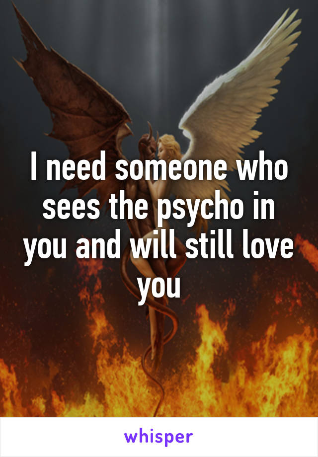 I need someone who sees the psycho in you and will still love you