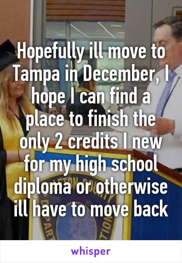 Hopefully ill move to Tampa in December, I hope I can find a place to finish the only 2 credits I new for my high school diploma or otherwise ill have to move back