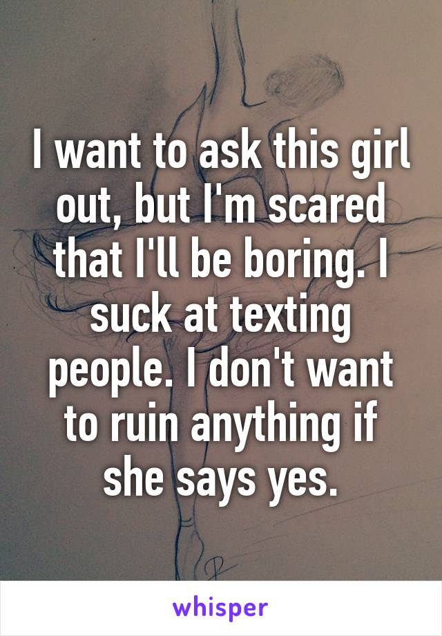 I want to ask this girl out, but I'm scared that I'll be boring. I suck at texting people. I don't want to ruin anything if she says yes.