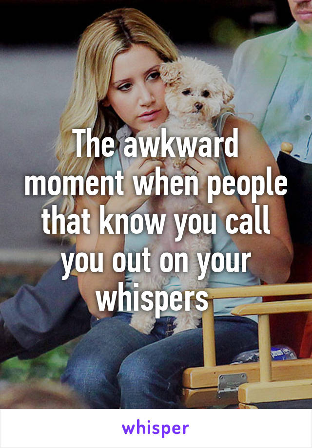The awkward moment when people that know you call you out on your whispers 
