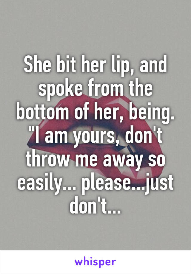 She bit her lip, and spoke from the bottom of her, being. "I am yours, don't throw me away so easily... please...just don't...