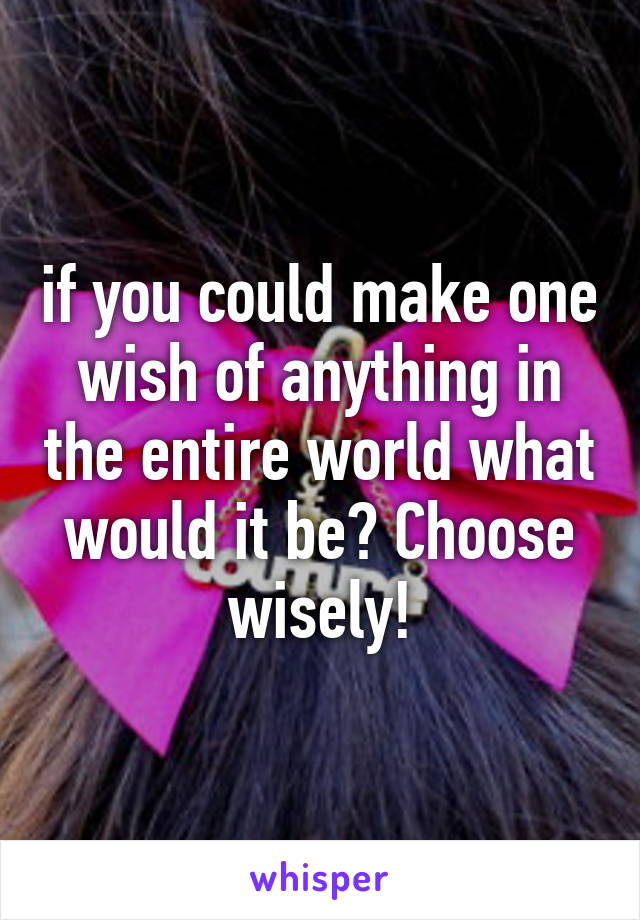 if you could make one wish of anything in the entire world what would it be? Choose wisely!