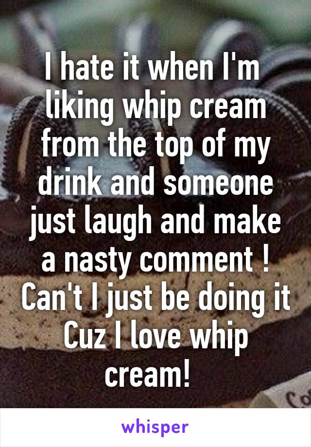 I hate it when I'm  liking whip cream from the top of my drink and someone just laugh and make a nasty comment ! Can't I just be doing it Cuz I love whip cream!  