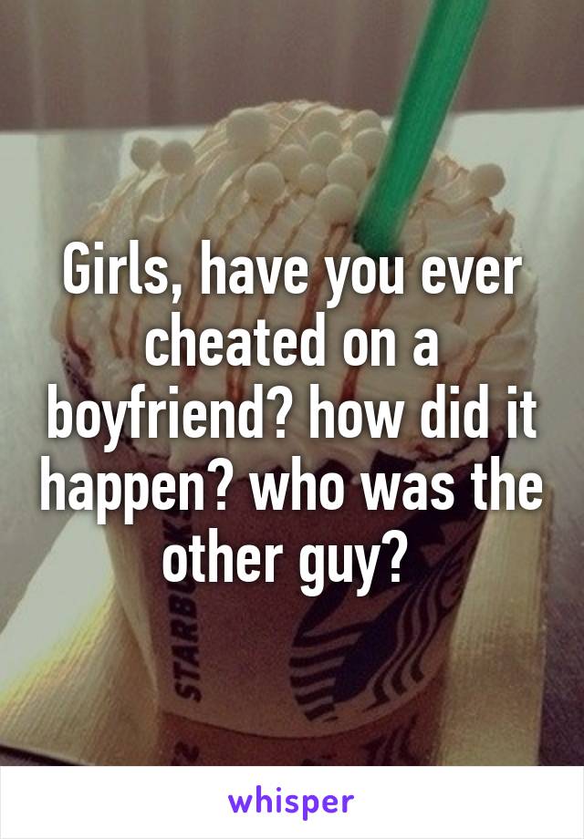Girls, have you ever cheated on a boyfriend? how did it happen? who was the other guy? 