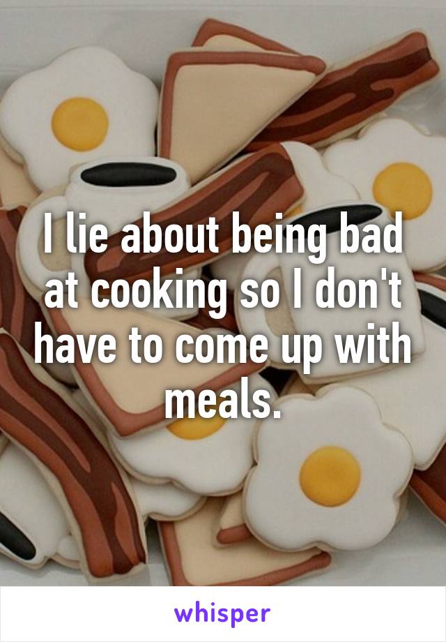 I lie about being bad at cooking so I don't have to come up with meals.