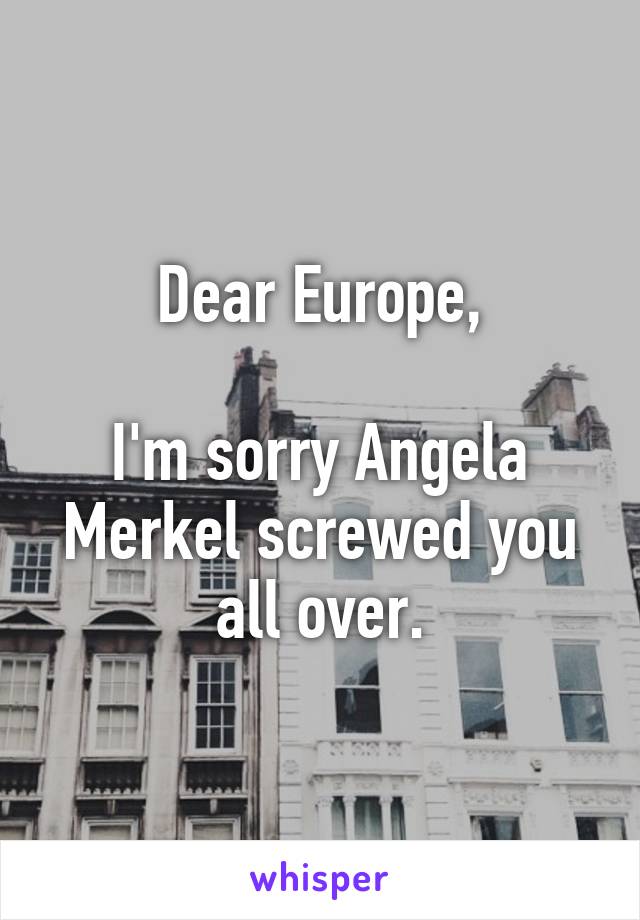 Dear Europe,

I'm sorry Angela Merkel screwed you all over.