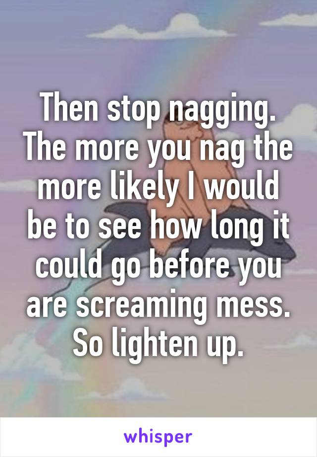 Then stop nagging. The more you nag the more likely I would be to see how long it could go before you are screaming mess. So lighten up.