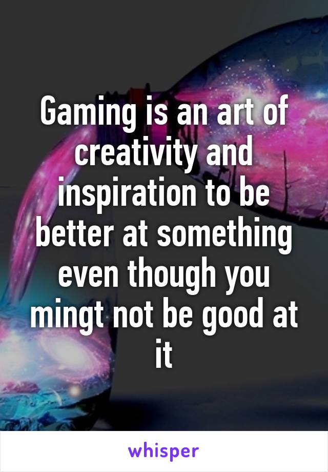 Gaming is an art of creativity and inspiration to be better at something even though you mingt not be good at it