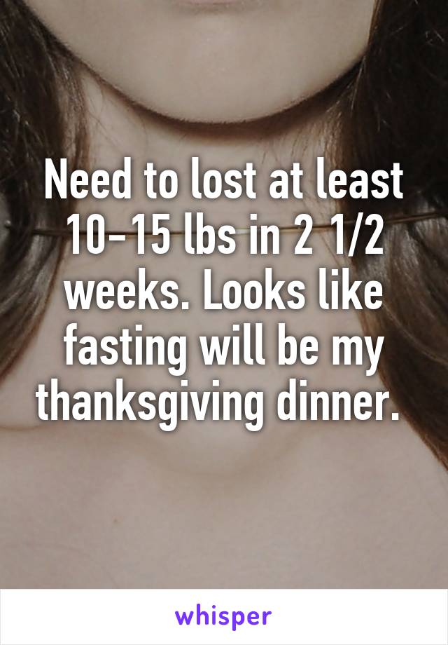 Need to lost at least 10-15 lbs in 2 1/2 weeks. Looks like fasting will be my thanksgiving dinner. 
 