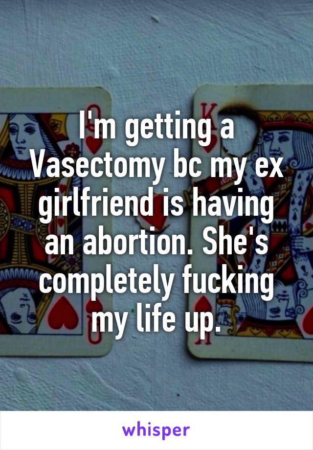 I'm getting a Vasectomy bc my ex girlfriend is having an abortion. She's completely fucking my life up.