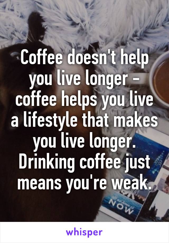 Coffee doesn't help you live longer - coffee helps you live a lifestyle that makes you live longer. Drinking coffee just means you're weak.