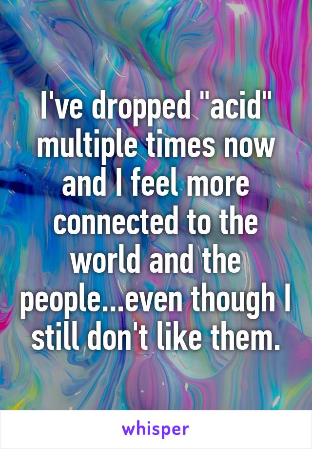 I've dropped "acid" multiple times now and I feel more connected to the world and the people...even though I still don't like them.