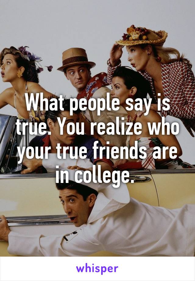 What people say is true. You realize who your true friends are in college. 