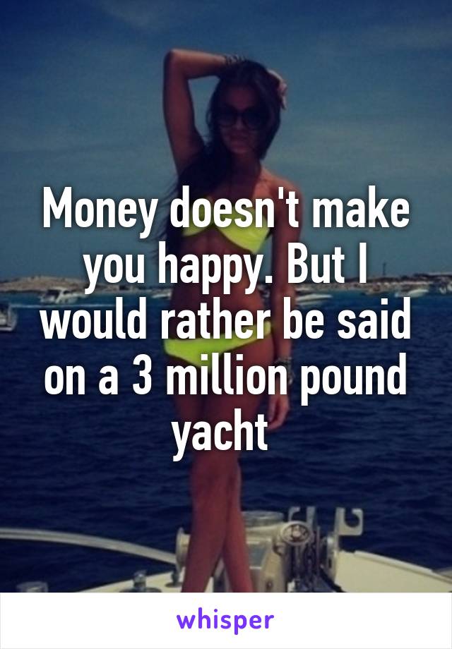 Money doesn't make you happy. But I would rather be said on a 3 million pound yacht 
