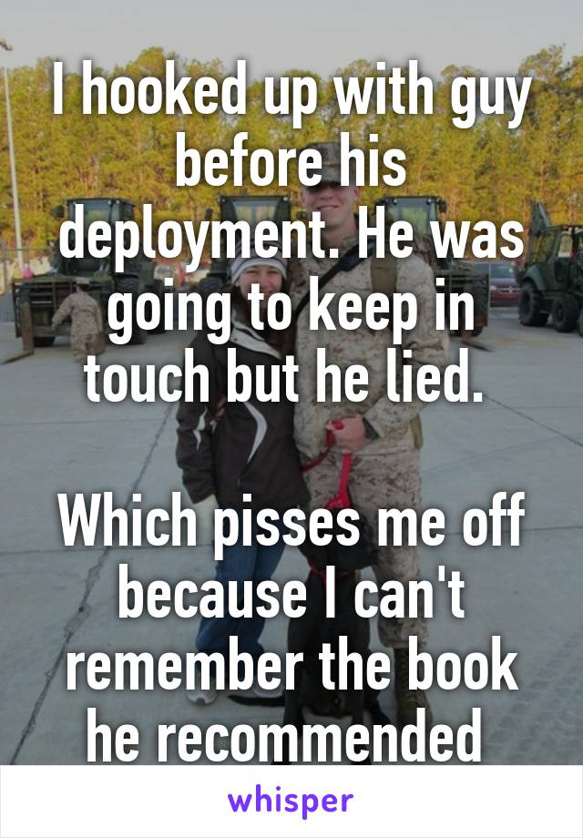I hooked up with guy before his deployment. He was going to keep in touch but he lied. 

Which pisses me off because I can't remember the book he recommended 