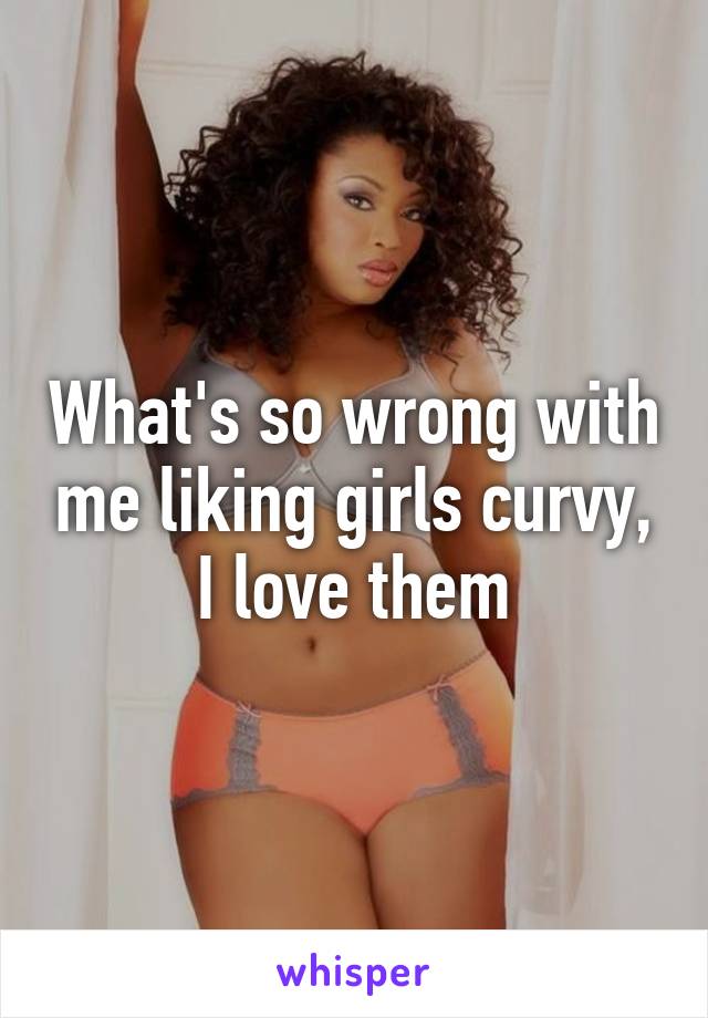 What's so wrong with me liking girls curvy, I love them