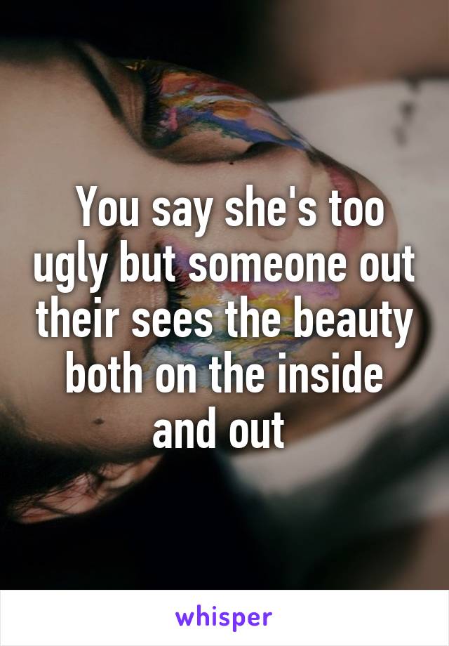 You say she's too ugly but someone out their sees the beauty both on the inside and out 