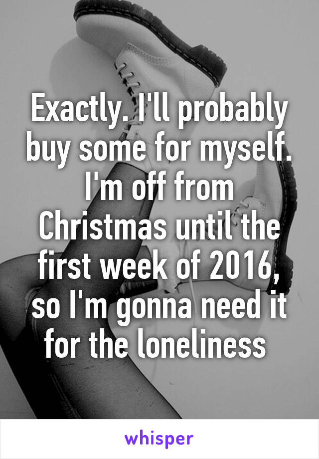 Exactly. I'll probably buy some for myself. I'm off from Christmas until the first week of 2016, so I'm gonna need it for the loneliness 