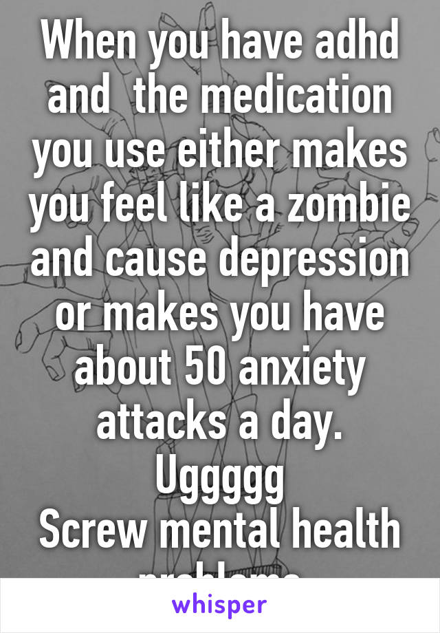 When you have adhd and  the medication you use either makes you feel like a zombie and cause depression or makes you have about 50 anxiety attacks a day. Uggggg
Screw mental health problems