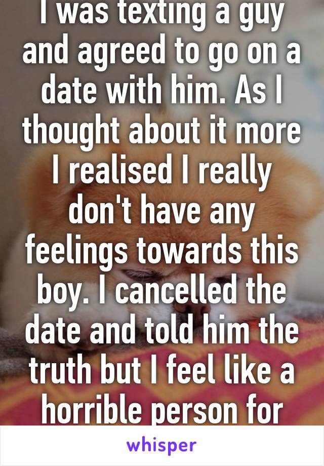 I was texting a guy and agreed to go on a date with him. As I thought about it more I realised I really don't have any feelings towards this boy. I cancelled the date and told him the truth but I feel like a horrible person for leading him on. 