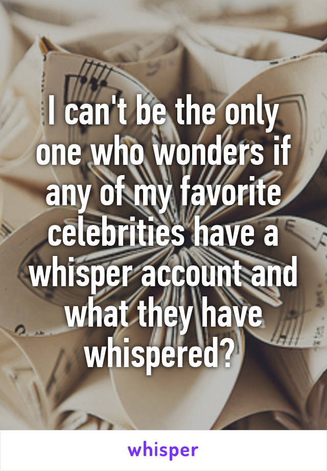 I can't be the only one who wonders if any of my favorite celebrities have a whisper account and what they have whispered? 