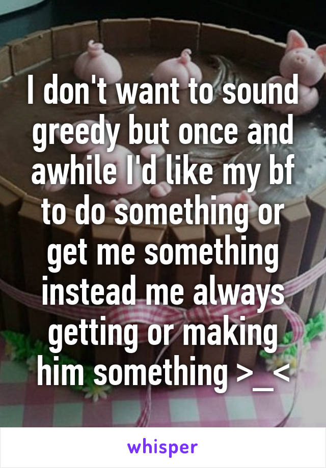 I don't want to sound greedy but once and awhile I'd like my bf to do something or get me something instead me always getting or making him something >_<