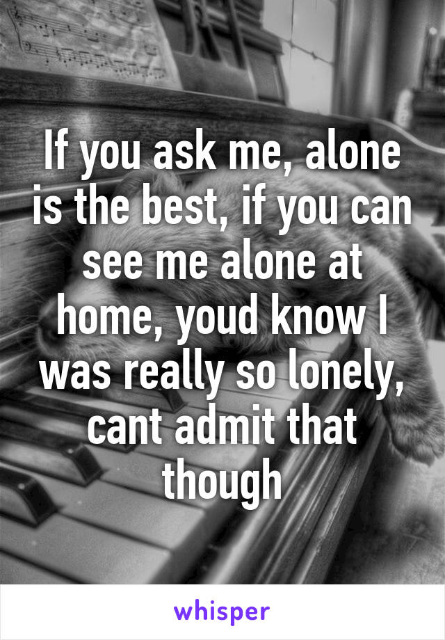 If you ask me, alone is the best, if you can see me alone at home, youd know I was really so lonely, cant admit that though