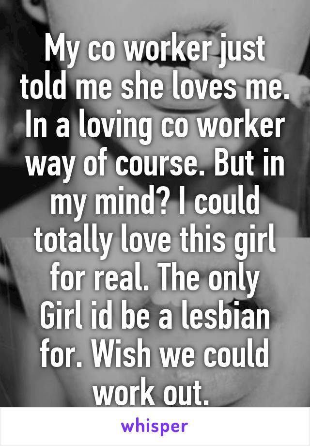 My co worker just told me she loves me. In a loving co worker way of course. But in my mind? I could totally love this girl for real. The only
Girl id be a lesbian for. Wish we could work out. 