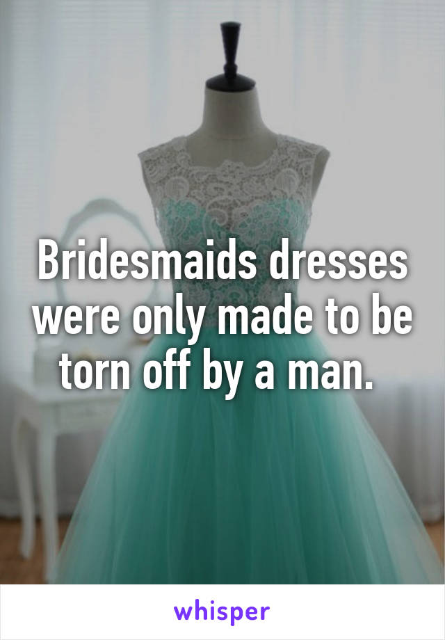Bridesmaids dresses were only made to be torn off by a man. 