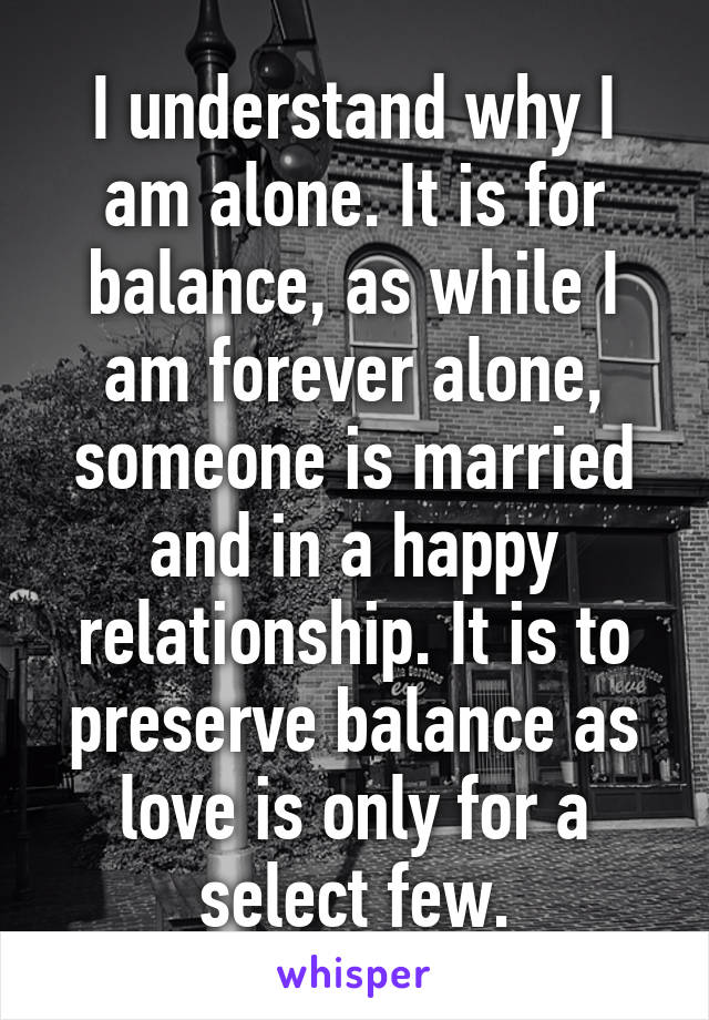 I understand why I am alone. It is for balance, as while I am forever alone, someone is married and in a happy relationship. It is to preserve balance as love is only for a select few.