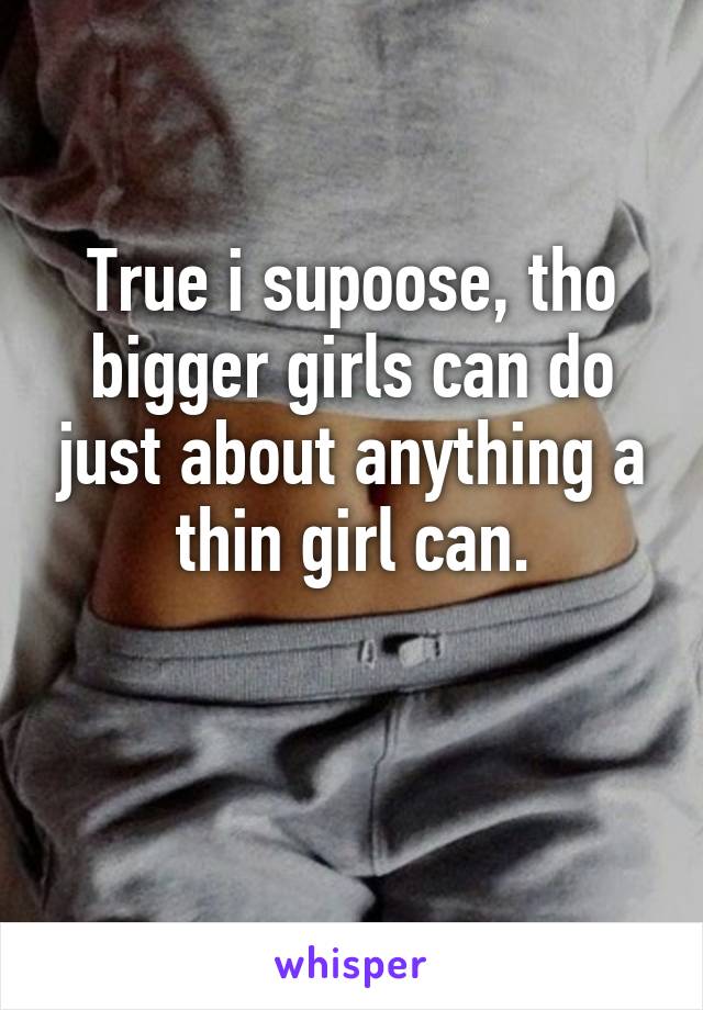 True i supoose, tho bigger girls can do just about anything a thin girl can.

