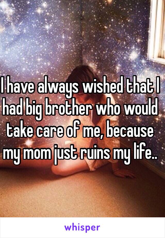 I have always wished that I had big brother who would take care of me, because my mom just ruins my life..
