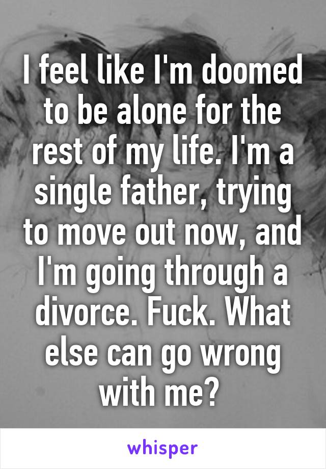 I feel like I'm doomed to be alone for the rest of my life. I'm a single father, trying to move out now, and I'm going through a divorce. Fuck. What else can go wrong with me? 