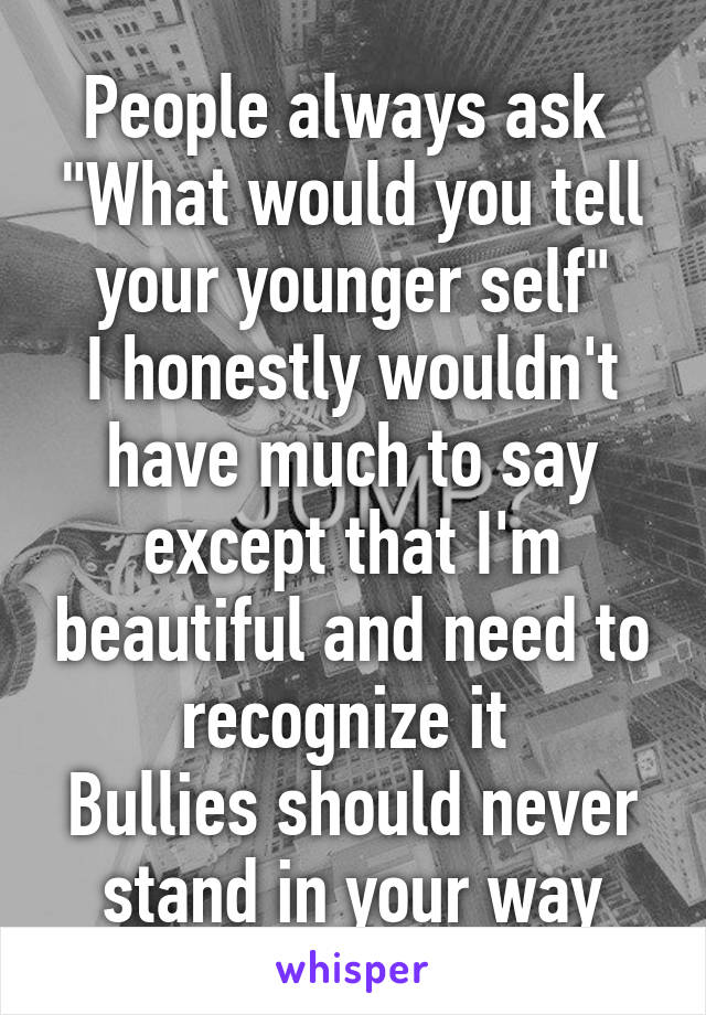 People always ask 
"What would you tell your younger self"
I honestly wouldn't have much to say except that I'm beautiful and need to recognize it 
Bullies should never stand in your way