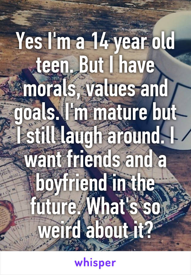 Yes I'm a 14 year old teen. But I have morals, values and goals. I'm mature but I still laugh around. I want friends and a boyfriend in the future. What's so weird about it?