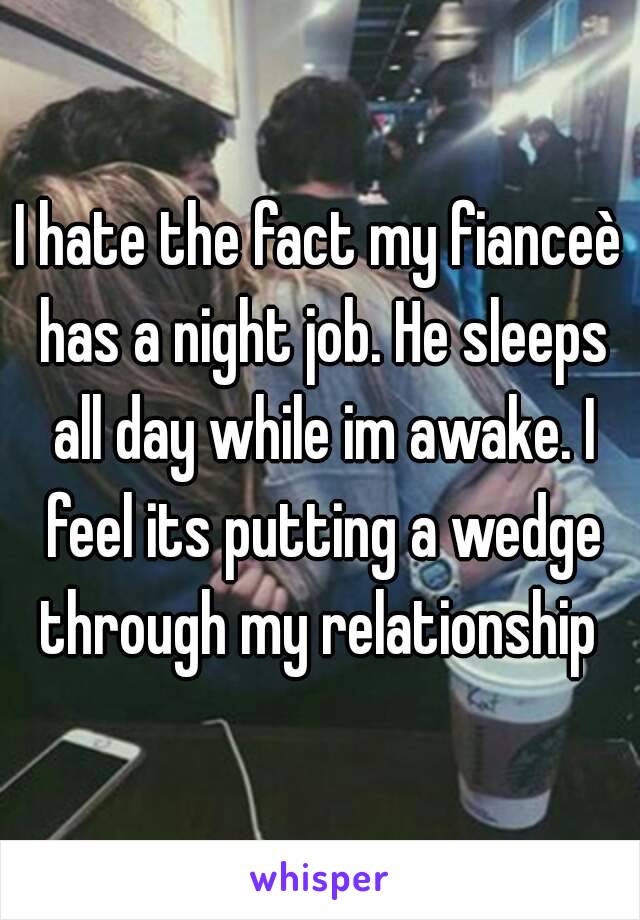 I hate the fact my fianceè has a night job. He sleeps all day while im awake. I feel its putting a wedge through my relationship 