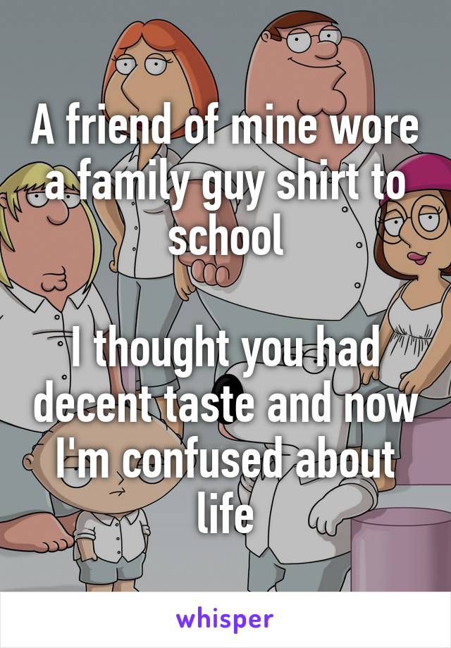 A friend of mine wore a family guy shirt to school

I thought you had decent taste and now I'm confused about life