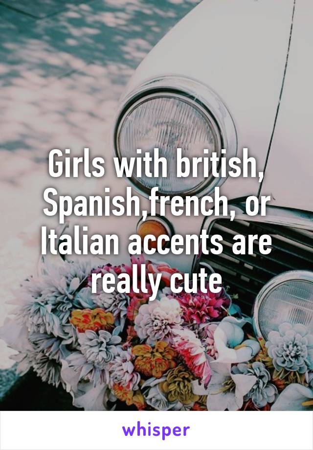 Girls with british, Spanish,french, or Italian accents are really cute