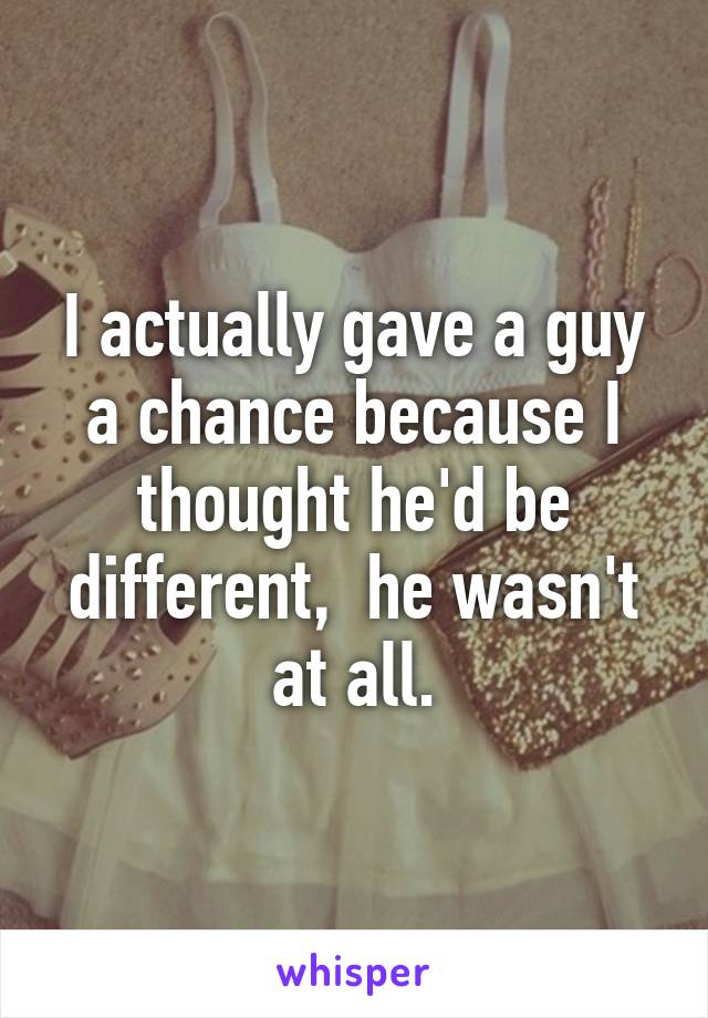 I actually gave a guy a chance because I thought he'd be different,  he wasn't at all.