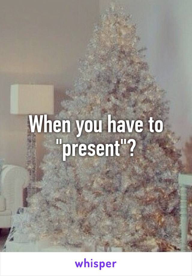 When you have to "present"?