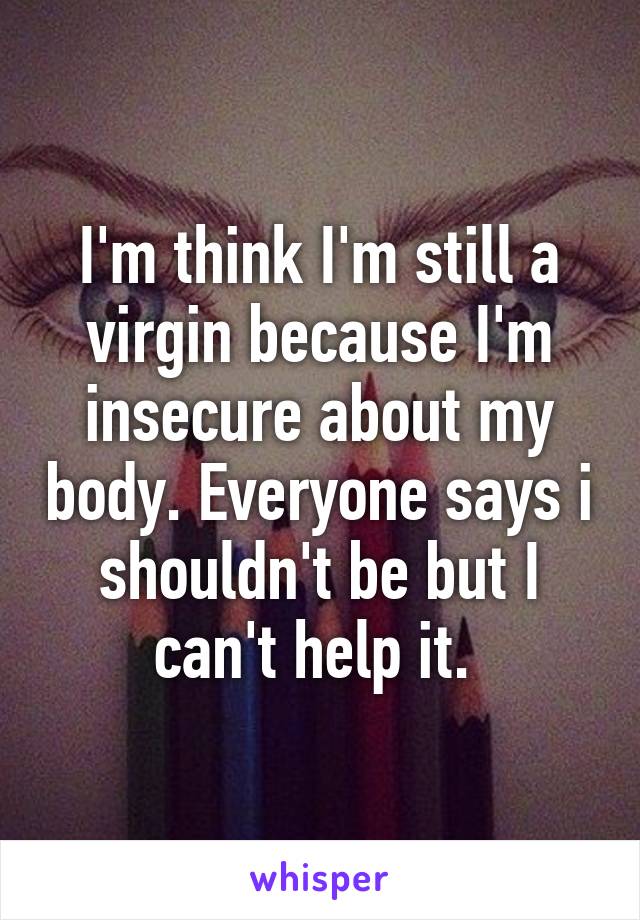 I'm think I'm still a virgin because I'm insecure about my body. Everyone says i shouldn't be but I can't help it. 