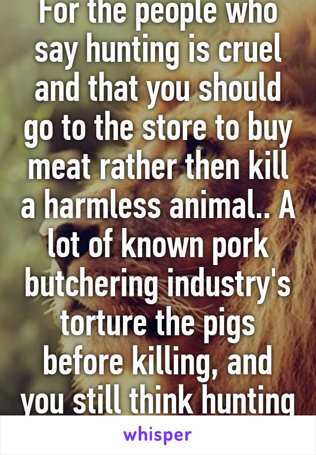 For the people who say hunting is cruel and that you should go to the store to buy meat rather then kill a harmless animal.. A lot of known pork butchering industry's torture the pigs before killing, and you still think hunting is worse? 