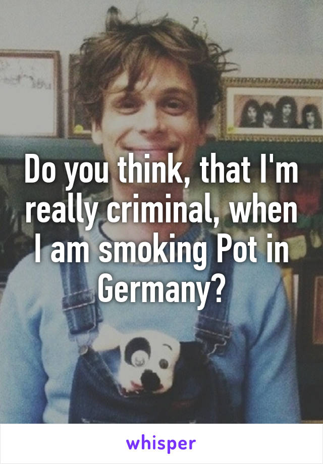 Do you think, that I'm really criminal, when I am smoking Pot in Germany?